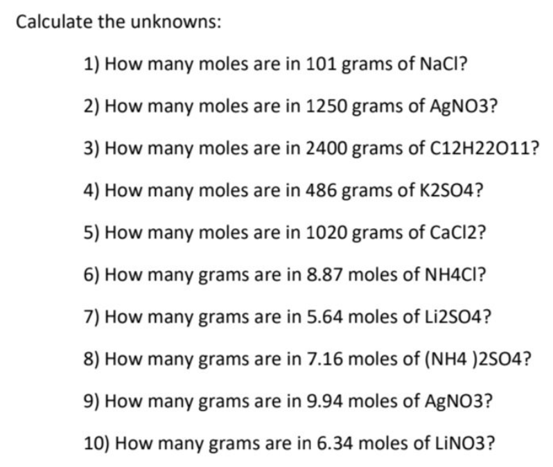 Calculate the unknowns:
1) How many moles are in 101 grams of NaCl?
2) How many moles are in 1250 grams of AgNO3?
3) How many moles are in 2400 grams of C12H22011?
4) How many moles are in 486 grams of K2SO4?
5) How many moles are in 1020 grams of CaCl2?
6) How many grams are in 8.87 moles of NH4CI?
7) How many grams are in 5.64 moles of Liİ2SO4?
8) How many grams are in 7.16 moles of (NH4 )2SO4?
9) How many grams are in 9.94 moles of AgNO3?
10) How many grams are in 6.34 moles of LINO3?
