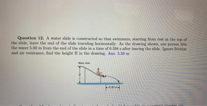 Question 12. A water slide is constructed so that swimmers, starting from rest at the top of
the slide, leave the end of the slide traveling horizontally. As the drawing shows, one person hits
the water 5.00 m from the end of the slide in a time of 0.594 s after leaving the slide. Ignore friction
and air resistance, find the height H in the drawing. Ans: 5.34 m
Water slide
-5.00 m-
portion! circular are