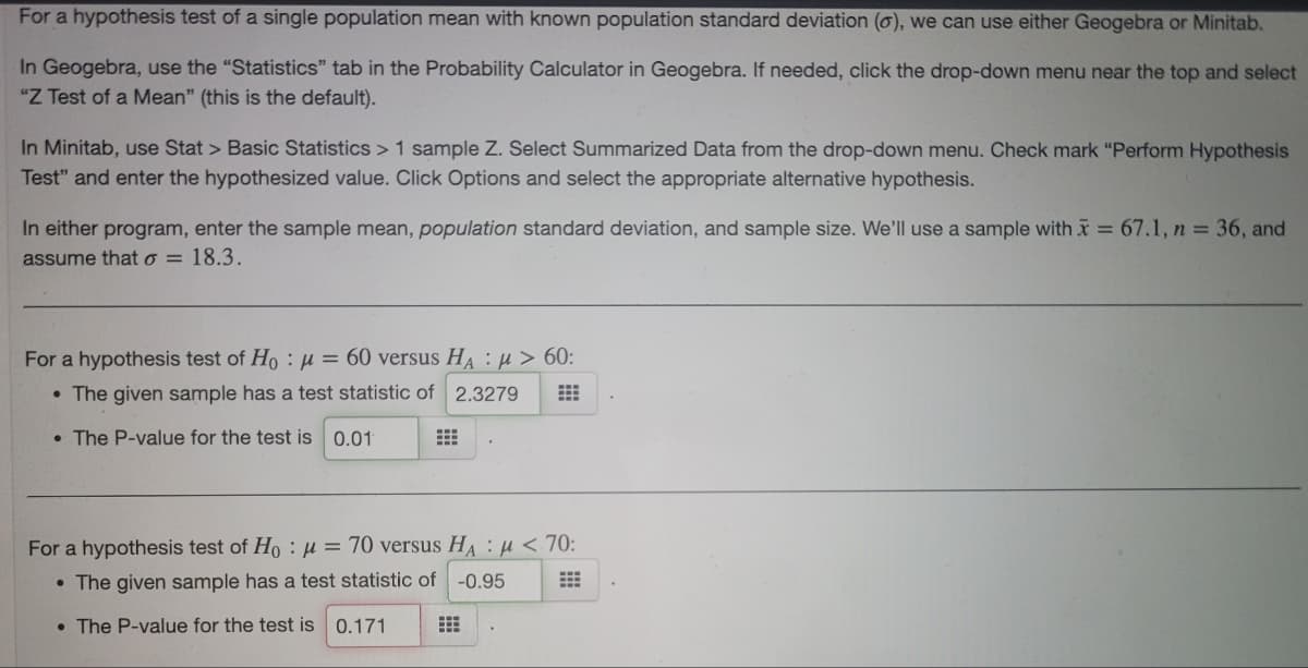 For a hypothesis test of a single population mean with known population standard deviation (o), we can use either Geogebra or Minitab.
In Geogebra, use the "Statistics" tab in the Probability Calculator in Geogebra. If needed, click the drop-down menu near the top and select
"Z Test of a Mean" (this is the default).
In Minitab, use Stat > Basic Statistics > 1 sample Z. Select Summarized Data from the drop-down menu. Check mark "Perform Hypothesis
Test" and enter the hypothesized value. Click Options and select the appropriate alternative hypothesis.
In either program, enter the sample mean, population standard deviation, and sample size. We'll use a sample with x = 67.1, n = 36, and
assume that o = 18.3.
For a hypothesis test of Ho : µ = 60 versus HA : µ > 60:
• The given sample has a test statistic of 2.3279
• The P-value for the test is 0.01
For a hypothesis test of Ho :µ = 70 versus HA : u < 70:
• The given sample has a test statistic of
-0.95
• The P-value for the test is 0.171
