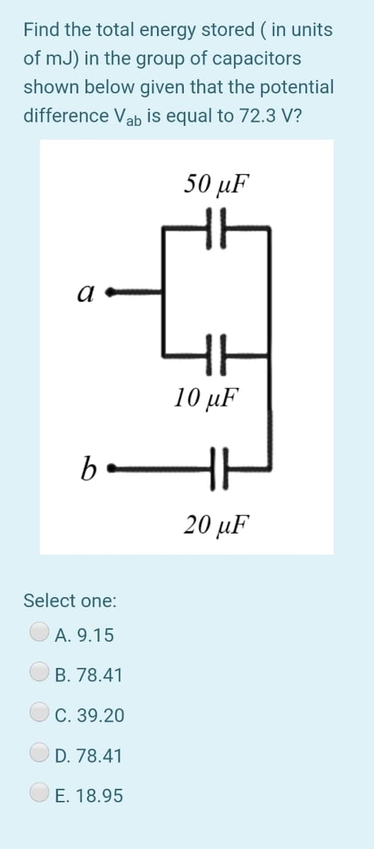 Find the total energy stored ( in units
of mJ) in the group of capacitors
shown below given that the potential
difference Vab is equal to 72.3 V?
50 μ
a
10 μ.
20 µF
Select one:
А. 9.15
B. 78.41
С. 39.20
D. 78.41
E. 18.95
