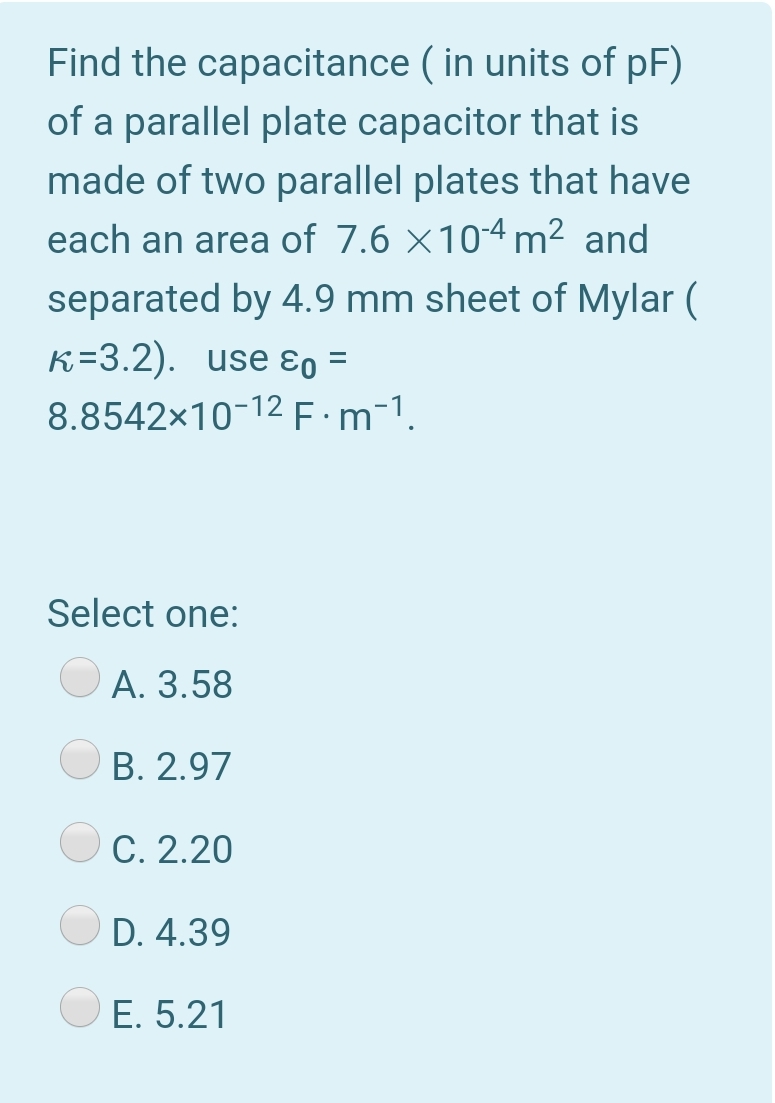 Find the capacitance ( in units of pF)
of a parallel plate capacitor that is
made of two parallel plates that have
each an area of 7.6 ×104 m² and
separated by 4.9 mm sheet of Mylar (
K=3.2). use ɛo =
8.8542x10-12F:m-1.
Select one:
А. 3.58
B. 2.97
C. 2.20
D. 4.39
E. 5.21
