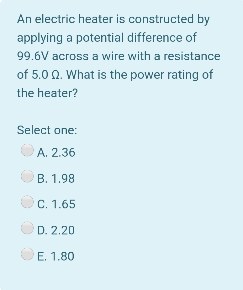 An electric heater is constructed by
applying a potential difference of
99.6V across a wire with a resistance
of 5.0 Q. What is the power rating of
the heater?
Select one:
A. 2.36
B. 1.98
С. 1.65
D. 2.20
E. 1.80
