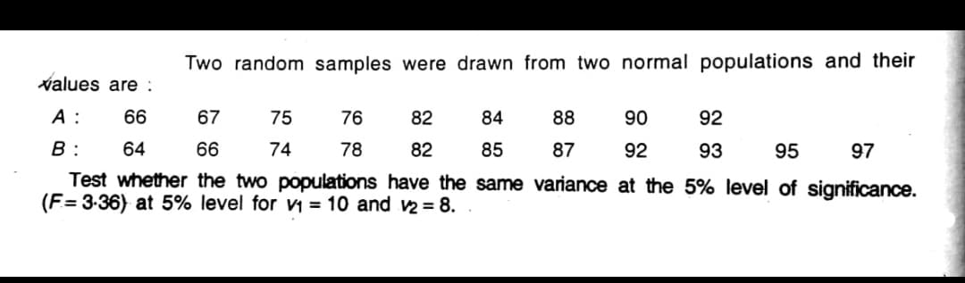 Two random samples were drawn from two normal populations and their
values are:
A :
66
67
75
76
82
84
88
90
92
B :
64
66
74
78
82
85
87
92
93
95
97
Test whether the two populations have the same variance at the 5% level of significance.
(F= 3-36) at 5% level for v1 = 10 and v2 = 8.
