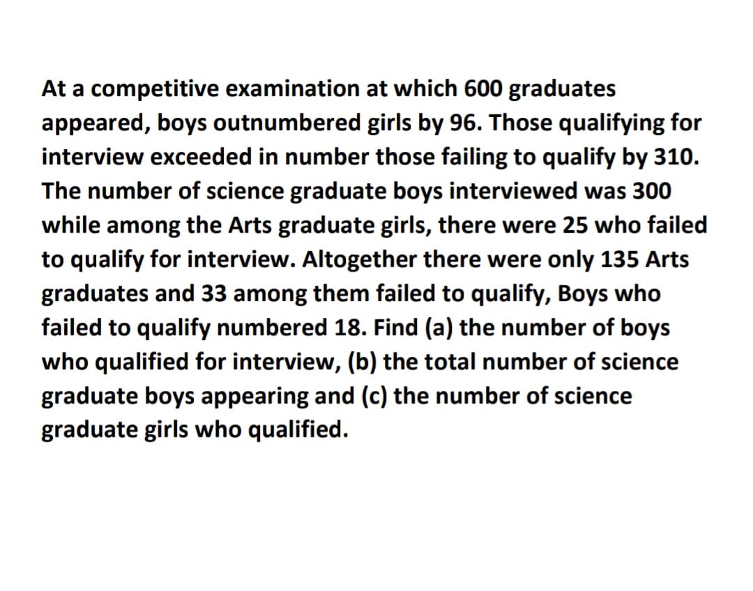 At a competitive examination at which 600 graduates
appeared, boys outnumbered girls by 96. Those qualifying for
interview exceeded in number those failing to qualify by 310.
The number of science graduate boys interviewed was 300
while among the Arts graduate girls, there were 25 who failed
to qualify for interview. Altogether there were only 135 Arts
graduates and 33 among them failed to qualify, Boys who
failed to qualify numbered 18. Find (a) the number of boys
who qualified for interview, (b) the total number of science
graduate boys appearing and (c) the number of science
graduate girls who qualified.
