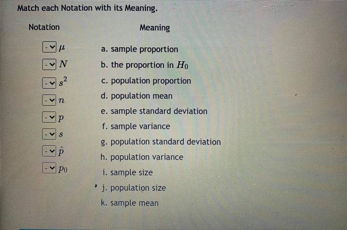 Match each Notation with its Meaning.
Notation
Meaning
a. sample proportion
b. the proportion in Ho
C. population proportion
d. population mean
e. sample standard deviation
f. sample variance
g. population standard deviation
h. population variance
Po
i. sample size
• j. population size
k. sample mean
