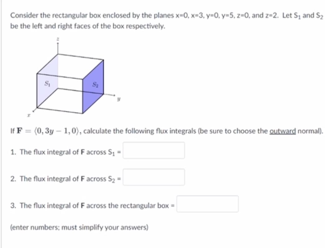 Consider the rectangular box enclosed by the planes x=0, x=3, y=0, y=5, z=0, and z=2. Let S₁ and S₂
be the left and right faces of the box respectively.
S₁
S₂
If F = (0, 3y - 1,0), calculate the following flux integrals (be sure to choose the outward normal).
1. The flux integral of F across S₁ =
2. The flux integral of F across S₂ =
3. The flux integral of F across the rectangular box =
(enter numbers; must simplify your answers)
