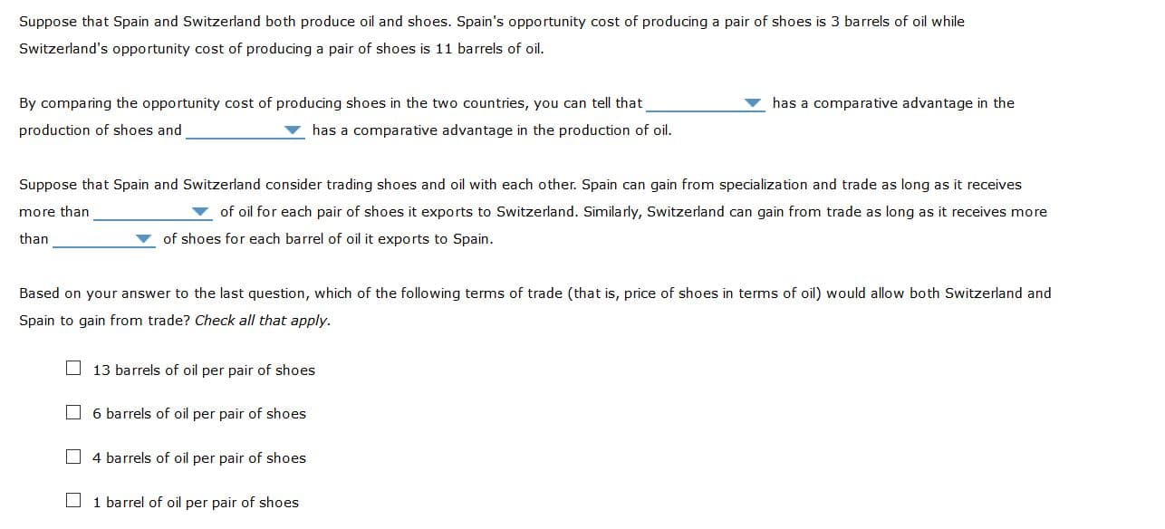Suppose that Spain and Switzerland both produce oil and shoes. Spain's opportunity cost of producing a pair of shoes is 3 barrels of oil while
Switzerland's opportunity cost of producing a pair of shoes is 11 barrels of oil.
By comparing the opportunity cost of producing shoes in the two countries, you can tell that
has a comparative advantage in the
production of shoes and
has a comparative advantage in the production of oil.
Suppose that Spain and Switzerland consider trading shoes and oil with each other. Spain can gain from specialization and trade as long as it receives
more than
of oil for each pair of shoes it exports to Switzerland. Similarly, Switzerland can gain from trade as long as it receives more
than
of shoes for each barrel of oil it exports to Spain.
Based on your answer to the last question, which of the following terms of trade (that is, price of shoes in terms of oil) would allow both Switzerland and
Spain to gain from trade? Check all that apply.
O 13 barrels of oil per pair of shoes
O 6 barrels of oil per pair of shoes
O4 barrels of oil per pair of shoes
O 1 barrel of oil per pair of shoes
