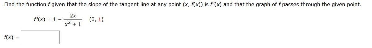 Find the function f given that the slope of the tangent line at any point (x, f(x)) is f'(x) and that the graph of f passes through the given point.
2x
f'(x) = 1 -
(0, 1)
x2 + 1
f(x) =
