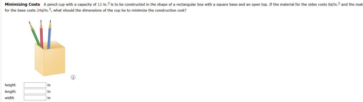 Minimizing Costs A pencil cup with a capacity of 12 in.3 is to be constructed in the shape of a rectangular box with a square base and an open top. If the material for the sides costs 8¢/in.2 and the mate
for the base costs 24¢/in.2, what should the dimensions of the cup be to minimize the construction cost?
height
in
length
in
width
in
