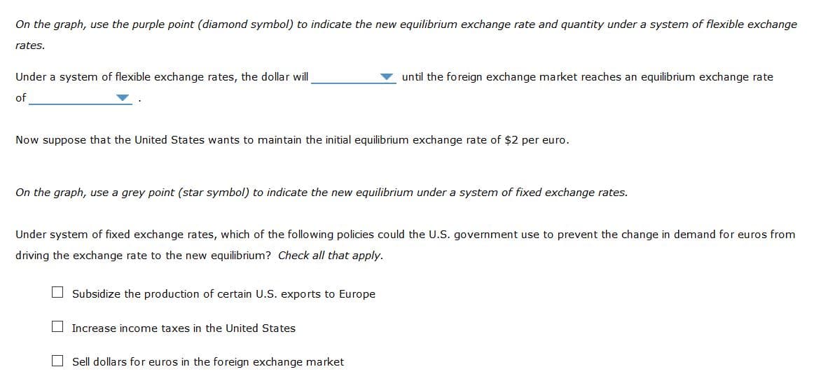 On the graph, use the purple point (diamond symbol) to indicate the new equilibrium exchange rate and quantity under a system of flexible exchange
rates.
Under a system of flexible exchange rates, the dollar will
until the foreign exchange market reaches an equilibrium exchange rate
of
Now suppose that the United States wants to maintain the initial equilibrium exchange rate of $2 per euro.
On the graph, use a grey point (star symbol) to indicate the new equilibrium under a system of fixed exchange rates.
Under system of fixed exchange rates, which of the following policies could the U.S. government use to prevent the change in demand for euros from
driving the exchange rate to the new equilibrium? Check all that apply.
O Subsidize the production of certain U.S. exports to Europe
O Increase income taxes in the United States
O Sell dollars for euros in the foreign exchange market
