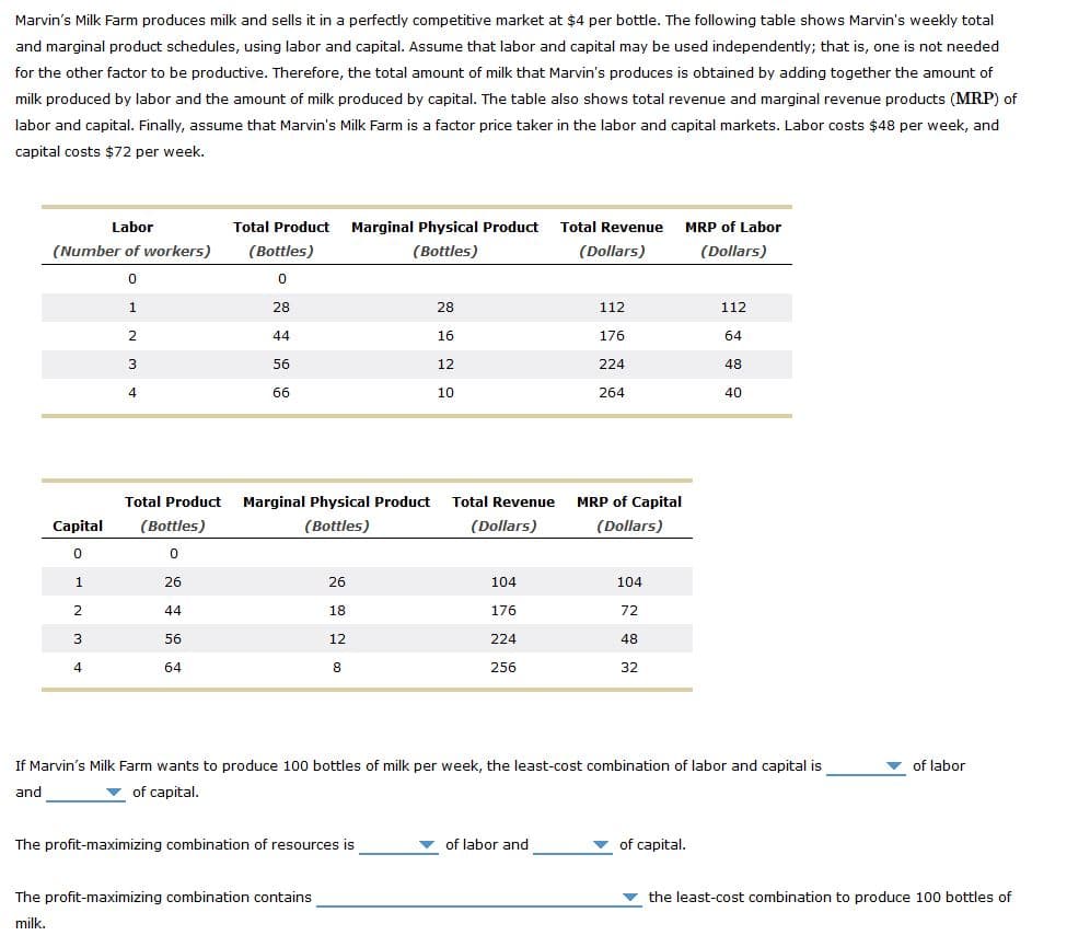 Marvin's Milk Farm produces milk and sells it in a perfectly competitive market at $4 per bottle. The following table shows Marvin's weekly total
and marginal product schedules, using labor and capital. Assume that labor and capital may be used independently; that is, one is not needed
for the other factor to be productive. Therefore, the total amount of milk that Marvin's produces is obtained by adding together the amount of
milk produced by labor and the amount of milk produced by capital. The table also shows total revenue and marginal revenue products (MRP) of
labor and capital. Finally, assume that Marvin's Milk Farm is a factor price taker in the labor and capital markets. Labor costs $48 per week, and
capital costs $72 per week.
Labor
Total Product Marginal Physical Product Total Revenue
MRP of Labor
(Number of workers)
(Bottles)
(Bottles)
(Dollars)
(Dollars)
28
28
112
112
44
16
176
64
56
12
224
48
66
10
264
40
Total Product Marginal Physical Product Total Revenue
MRP of Capital
Capital
(Bottles)
(Bottles)
(Dollars)
(Dollars)
26
26
104
104
44
18
176
72
3
56
12
224
48
4
64
256
32
If Marvin's Milk Farm wants to produce 100 bottles of milk per week, the least-cost combination of labor and capital is
of labor
and
of capital.
The profit-maximizing combination of resources is
of labor and
of capital.
The profit-maximizing combination contains
the least-cost combination to produce 100 bottles of
milk.
