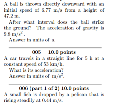 A ball is thrown directly downward with an
initial speed of 6.77 m/s from a height of
47.2 m.
After what interval does the ball strike
the ground? The acceleration of gravity is
9.8 m/s² .
Answer in units of s.
005 10.0 points
A car travels in a straight line for 5 h at a
constant speed of 53 km/h.
What is its acceleration?
Answer in units of m/s².
006 (part 1 of 2) 10.0 points
A small fish is dropped by a pelican that is
rising steadily at 0.44 m/s.
