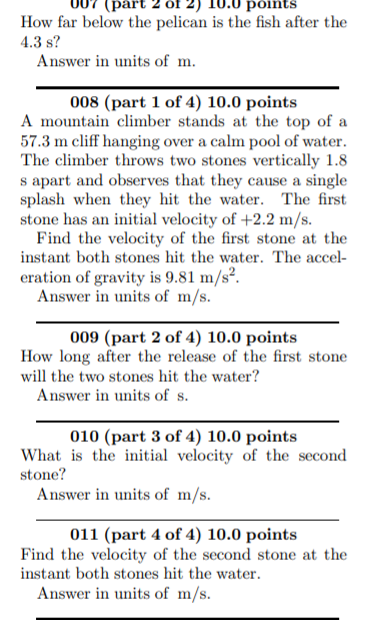 (part
põints
How far below the pelican is the fish after the
4.3 s?
Answer in units of m.
008 (part 1 of 4) 10.0 points
A mountain climber stands at the top of a
57.3 m cliff hanging over a calm pool of water.
The climber throws two stones vertically 1.8
s apart and observes that they cause a single
splash when they hit the water. The first
stone has an initial velocity of +2.2 m/s.
Find the velocity of the first stone at the
instant both stones hit the water. The accel-
eration of gravity is 9.81 m/s².
Answer in units of m/s.
009 (part 2 of 4) 10.0 points
How long after the release of the first stone
will the two stones hit the water?
Answer in units of s.
010 (part 3 of 4) 10.0 points
What is the initial velocity of the second
stone?
Answer in units of m/s.
011 (part 4 of 4) 10.0 points
Find the velocity of the second stone at the
instant both stones hit the water.
Answer in units of m/s.
