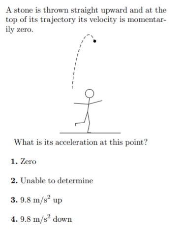 A stone is thrown straight upward and at the
top of its trajectory its velocity is momentar-
ily zero.
What is its acceleration at this point?
1. Zero
2. Unable to determine
3. 9.8 m/s² up
4. 9.8 m/s² down
