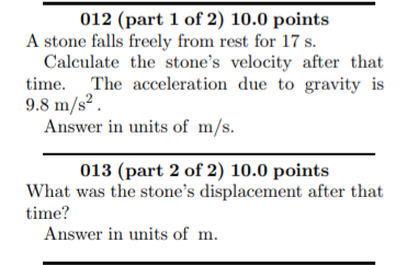 012 (part 1 of 2) 10.0 points
A stone falls freely from rest for 17 s.
Calculate the stone's velocity after that
time. The acceleration due to gravity is
9.8 m/s² .
Answer in units of m/s.
013 (part 2 of 2) 10.0 points
What was the stone's displacement after that
time?
Answer in units of m.
