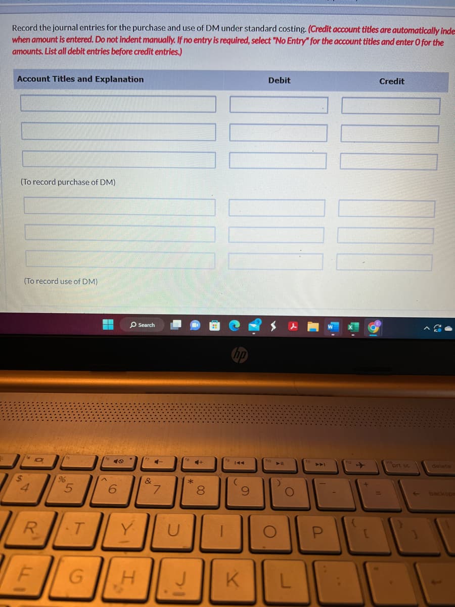 *
Record the journal entries for the purchase and use of DM under standard costing. (Credit account titles are automatically inde
when amount is entered. Do not indent manually. If no entry is required, select "No Entry" for the account titles and enter O for the
amounts. List all debit entries before credit entries.)
Account Titles and Explanation
(To record purchase of DM)
(To record use of DM)
$
4
R
F
96
5
T
6
O Search
Y
G H
&
7
U
4+
*
J
8
-
11
(
9
Debit
K
O
► 11
)
O
L
P
{
+
[
Credit
prt sc
←
delete