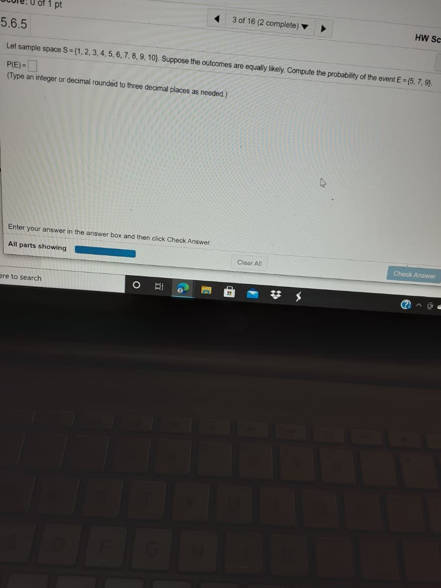 f1 pt
3 of 16 (2 complete)
HW Sc
5.6.5
Let sample space S= {1, 2, 3, 4, 5, 6, 7, 8, 9, 10}. Suppose the outcomes are equally likely. Compute the probability of the event E = {5, 7, 9).
P(E) =
(Type an integer or decimal rounded to three decimal places as needed.)
Enter your answer in the answer box and then click Check Answer.
All parts showing
Clear All
Check Answer
ere to search
(? A O
569
