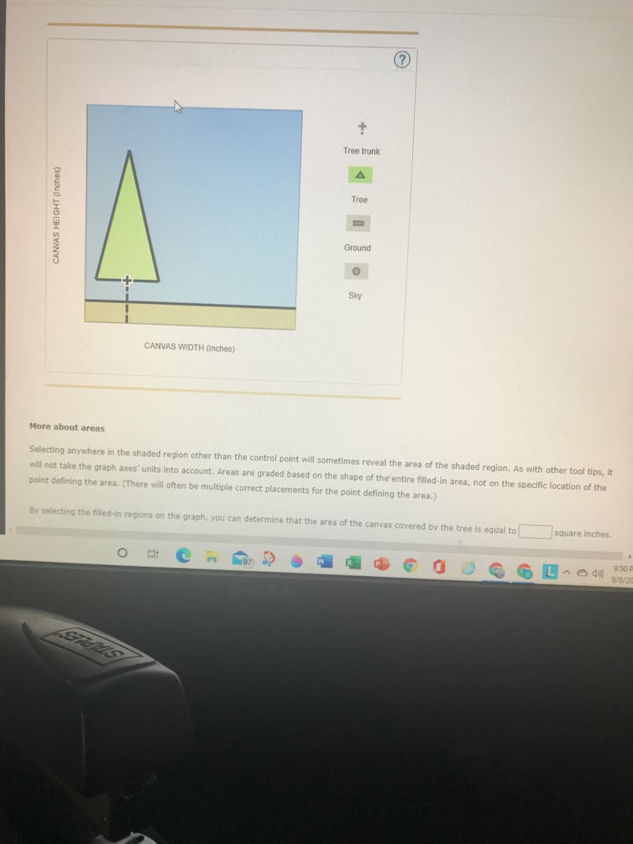 Tree trunk
Tree
Ground
Sky
CANVAS WIDTH (Inches)
More about areas
Selecting anywhere in the shaded region other than the control point will sometimes reveal the area of the shaded region. As with other tool tips, it
will not take the graph axes' units into account. Areas are graded based on the shape of the'entire filled-in area, not on the specific location of the
point defining the area. (There will often be multiple correct placements for the point defining the area.)
By selecting the filled-in regions on the graph, you can determine that the area of the canvas covered by the tree is equal to
square inches.
9:50 P
9/8/20
CANVAS HEIGHT (Inches)
