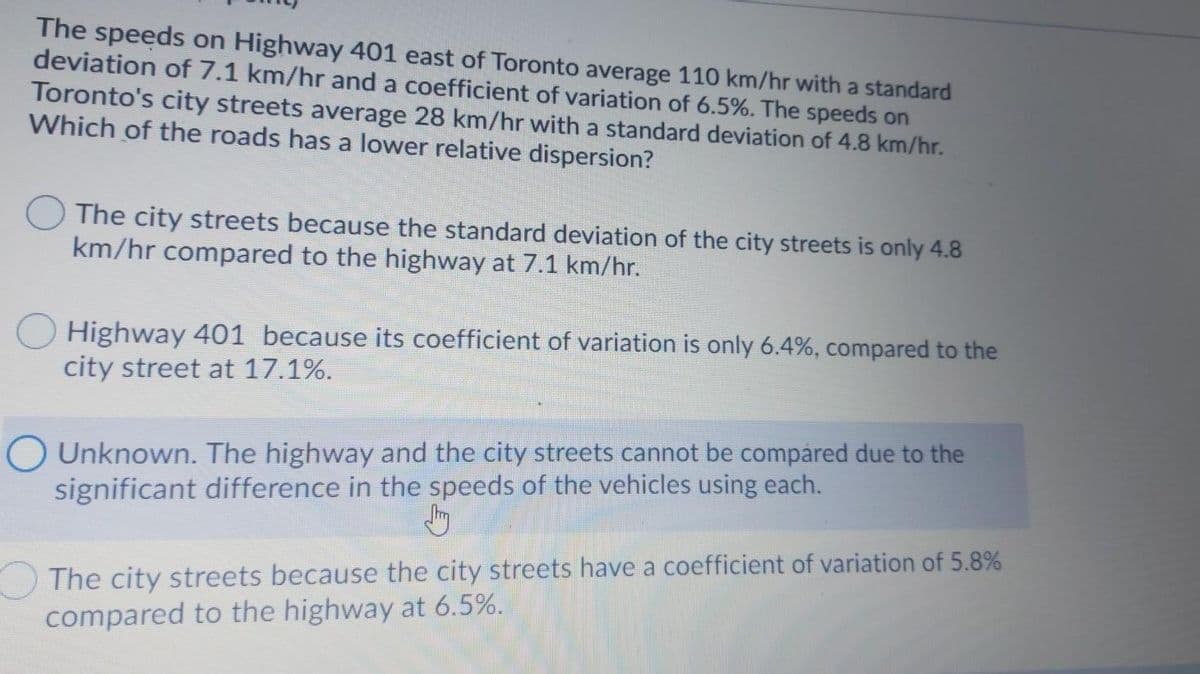 The speeds on Highway 401 east of Toronto average 110 km/hr with a standard
deviation of 7.1 km/hr and a coefficient of variation of 6.5%. The speeds on
Toronto's city streets average 28 km/hr with a standard deviation of 4.8 km/hr.
Which of the roads has a lower relative dispersion?
The city streets because the standard deviation of the city streets is only 4.8
km/hr compared to the highway at 7.1 km/hr.
Highway 401 because its coefficient of variation is only 6.4%, compared to the
city street at 17.1%.
O Unknown. The highway and the city streets cannot be compáred due to the
significant difference in the speeds of the vehicles using each.
The city streets because the city streets have a coefficient of variation of 5.8%
compared to the highway at 6.5%.
