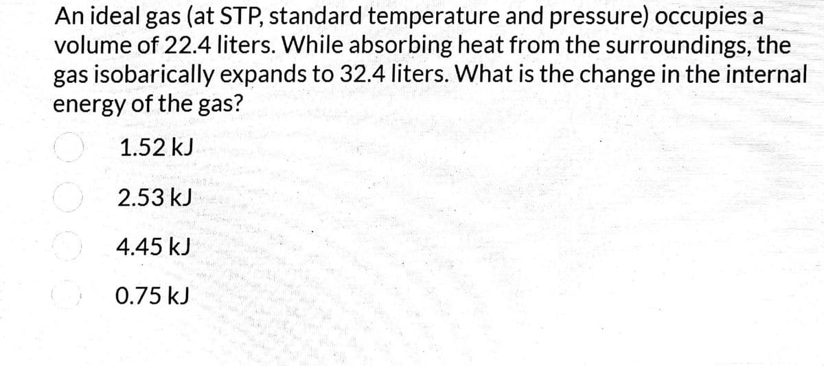 An ideal gas (at STP, standard temperature and pressure) occupies a
volume of 22.4 liters. While absorbing heat from the surroundings, the
gas isobarically expands to 32.4 liters. What is the change in the internal
energy of the gas?
1.52 kJ
2.53 kJ
O 4.45 kJ
0.75 kJ
