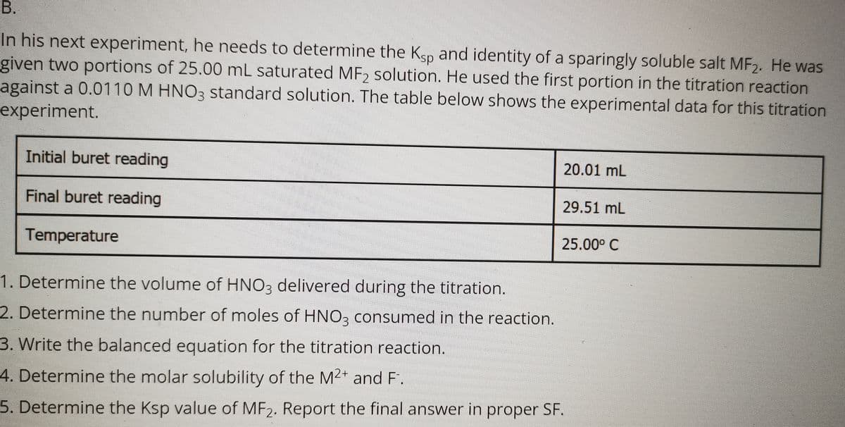 In his next experiment, he needs to determine the Ksp and identity of a sparingly soluble salt MF2. He was
given two portions of 25.00 mL saturated MF2 solution. He used the first portion in the titration reaction
against a 0.0110 M HNO3 standard solution. The table below shows the experimental data for this titration
experiment.
Initial buret reading
20.01 mL
Final buret reading
29.51 mL
Temperature
25.00° C
1. Determine the volume of HNO3 delivered during the titration.
2. Determine the number of moles of HNO3 consumed in the reaction.
3. Write the balanced equation for the titration reaction.
4. Determine the molar solubility of the M2+ and F.
5. Determine the Ksp value of MF2. Report the final answer in proper SF.
B.
