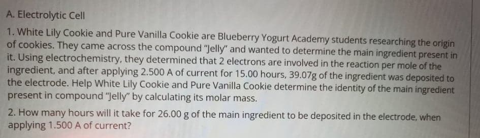 A. Electrolytic Cell
1. White Lily Cookie and Pure Vanilla Cookie are Blueberry Yogurt Academy students researching the origin
of cookies. They came across the compound "Jelly" and wanted to determine the main ingredient present in
it. Using electrochemistry, they determined that 2 electrons are involved in the reaction per mole of the
ingredient, and after applying 2.500 A of current for 15.00 hours, 39.07g of the ingredient was deposited to
the electrode. Help White Lily Cookie and Pure Vanilla Cookie determine the identity of the main ingredient
present in compound "Jelly" by calculating its molar mass.
2. How many hours will it take for 26.00 g of the main ingredient to be deposited in the electrode, when
applying 1.500 A of current?
