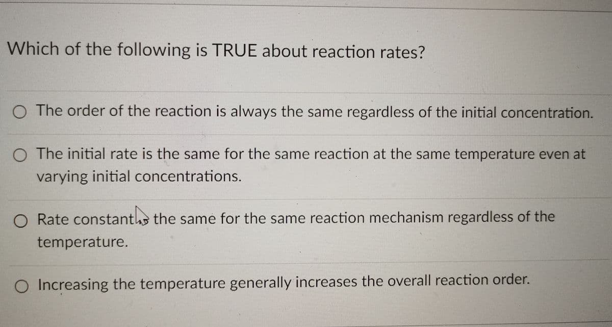 Which of the following is TRUE about reaction rates?
O The order of the reaction is always the same regardless of the initial concentration.
O The initial rate is the same for the same reaction at the same temperature even at
varying initial concentrations.
Rate constanths the same for the same reaction mechanism regardless of the
temperature.
O Increasing the temperature generally increases the overall reaction order.
