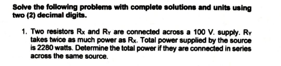 Solve the following problems with complete solutions and units using
two (2) decimal digits.
1. Two resistors Rx and Ry are connected across a 100 V. supply. RY
takes twice as much power as Rx. Total power supplied by the source
is 2280 watts. Determine the total power if they are connected in series
across the same source.
