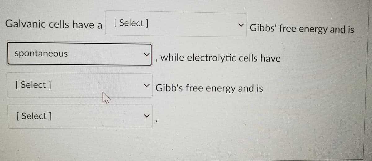 Galvanic cells have a
[ Select]
Gibbs' free energy and is
spontaneous
while electrolytic cells have
[ Select]
Gibb's free energy and is
[ Select ]

