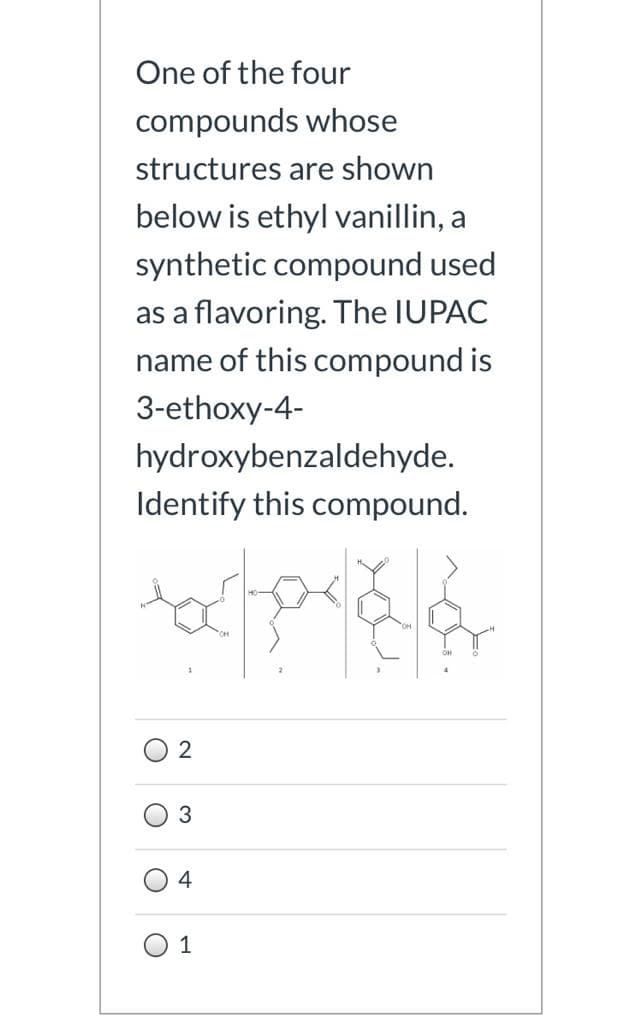 One of the four
compounds whose
structures are shown
below is ethyl vanillin, a
synthetic compound used
as a flavoring. The IUPAC
name of this compound is
3-ethoxy-4-
hydroxybenzaldehyde.
Identify this compound.
