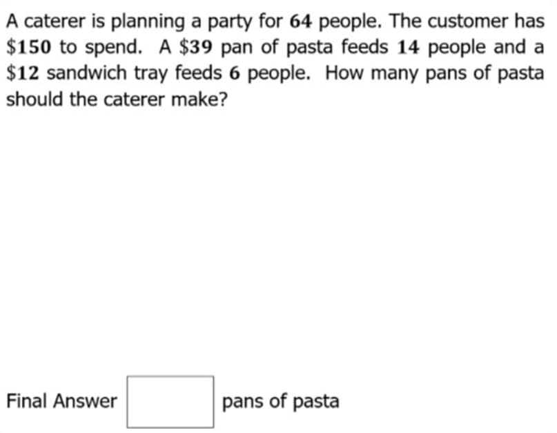 A caterer is planning a party for 64 people. The customer has
$150 to spend. A $39 pan of pasta feeds 14 people and a
$12 sandwich tray feeds 6 people. How many pans of pasta
should the caterer make?
Final Answer
pans of pasta

