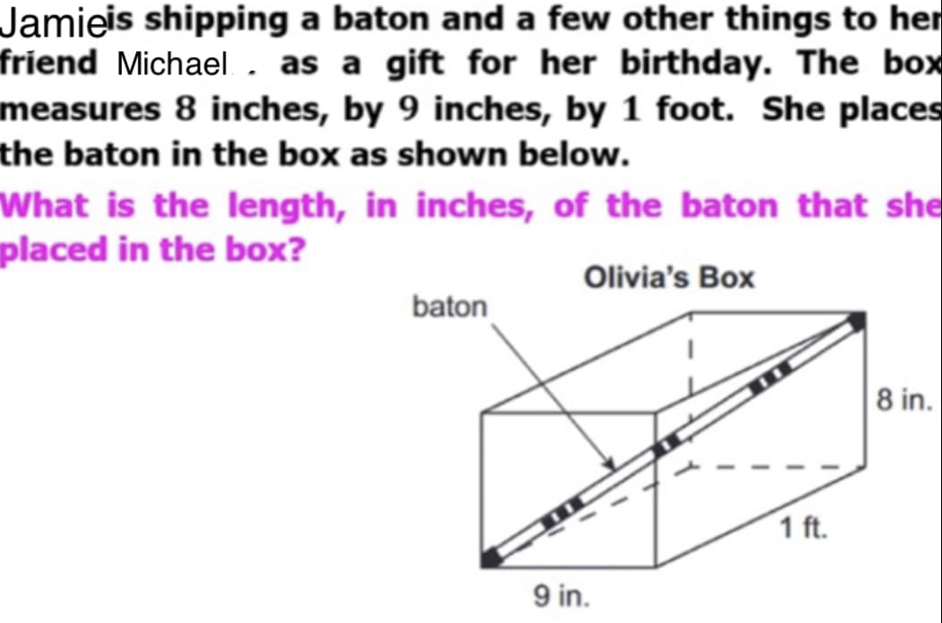 Jamieis shipping a baton and a few other things to her
friend Michael. as a gift for her birthday. The box
measures 8 inches, by 9 inches, by 1 foot. She places
the baton in the box as shown below.
What is the length, in inches, of the baton that she
placed in the box?
Olivia's Box
baton
8 in.
1 ft.
9 in.
