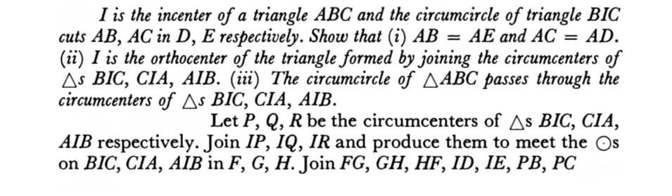 I is the incenter of a triangle ABC and the circumcircle of triangle BIC
cuts AB, AC in D, E respectively. Show that (i) AB = AE and AC = AD.
(ii) I is the orthocenter of the triangle formed by joining the circumcenters of
As BIC, CIA, AIB. (iii) The circumcircle of ABC passes through the
circumcenters of As BIC, CIA, AIB.
Let P, Q, R be the circumcenters of As BIC, CIA,
AIB respectively. Join IP, IQ, IR and produce them to meet the Os
on BIC, CIA, AIB in F, G, H. Join FG, GH, HF, ID, IE, PB, PC