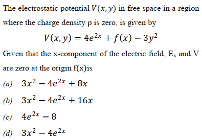 The electrostatic potential V (x, y) in free space in a region
where the charge density p is zero, is given by
V(x, y) = 4e2x + f(x) – 3y2
Given that the x-component of the electric field, Ex and V
are zero at the origin f(x)is
(a) 3x2 – 4e2x + 8x
b) Зx2 — 4е2х + 16х
(c) 4e2x – 8
(d) Зx2 — 4е 2х
