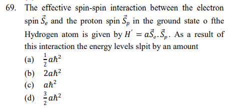 69. The effective spin-spin interaction between the electron
spin Š, and the proton spin S, in the ground state o fthe
Hydrogen atom is given by H' = aŠ,.Š,. As a result of
this interaction the energy levels slpit by an amount
(a) 글ah2
(b) 2аh?
2
(c) aħ?
(d) ah?
3
2

