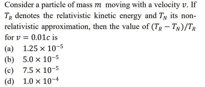 Consider a particle of mass m moving with a velocity v. If
TR denotes the relativistic kinetic energy and TN its non-
relativistic approximation, then the value of (TR – TN)/TR
for v = 0.01c is
(а) 1.25 х 10-5
(b) 5.0 х 10 -5
(с) 7.5 х 10-5
(d) 1.0 x 10-4
