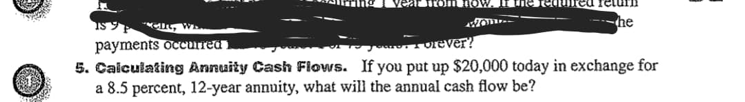 vear fromLIow.
urn
I, Wa.
the
payments occurred i
orever?
5. Caiculating Annuity Cash Flows. If you put up $20,000 today in exchange for
a 8.5 percent, 12-year annuity, what will the annual cash flow be?
