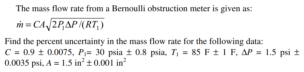The mass flow rate from a Bernoulli obstruction meter is given as:
m = CA/2PAP/(RT,)
Find the percent uncertainty in the mass flow rate for the following data:
0.9 ± 0.0075, Pj= 30 psia ± 0.8 psia, T1 = 85 F ± 1 F, AP = 1.5 psi ±
0.0035 psi, A = 1.5 in? ± 0.001 in?
C
