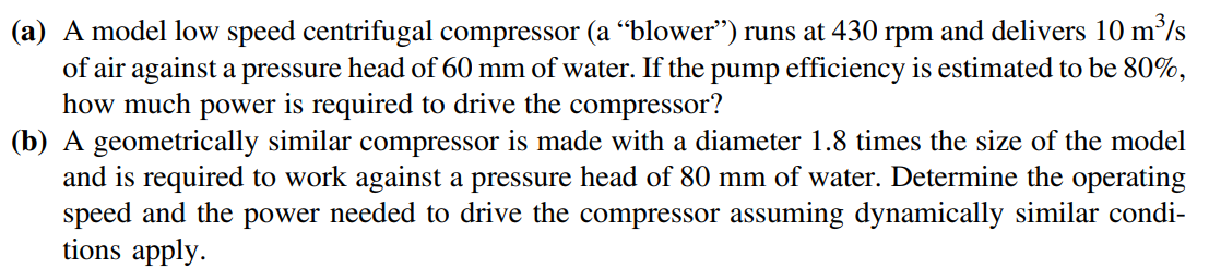 (a) A model low speed centrifugal compressor (a “blower") runs at 430 rpm and delivers 10 m/s
of air against a pressure head of 60 mm of water. If the pump efficiency is estimated to be 80%,
how much power is required to drive the compressor?
(b) A geometrically similar compressor is made with a diameter 1.8 times the size of the model
and is required to work against a pressure head of 80 mm of water. Determine the operating
speed and the power needed to drive the compressor assuming dynamically similar condi-
tions apply.
