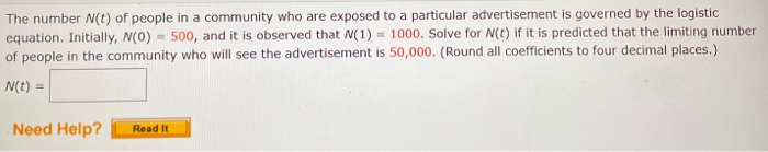 The number N(t) of people in a community who are exposed to a particular advertisement is governed by the logistic
equation. Initially, N(0) = 500, and it is observed that N(1) = 1000. Solve for N(t) if it is predicted that the limiting number
of people in the community who will see the advertisement is 50,000. (Round all coefficients to four decimal places.)
N(t) =
Need Help?
Read it
