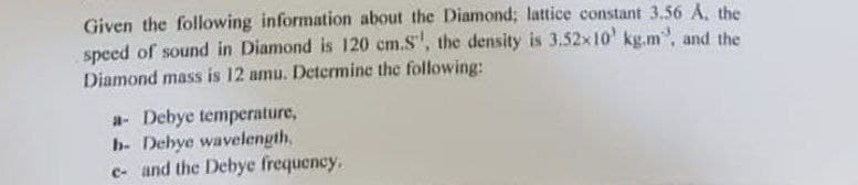 Given the following information about the Diamond; lattice constant 3.56 A. the
speed of sound in Diamond is 120 cm.S', the density is 3.52x10¹ kg.m", and the
Diamond mass is 12 amu. Determine the following:
a- Debye temperature,
b- Debye wavelength,
e- and the Debye frequency.