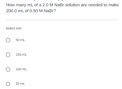 How many mL of a 2.0 M NaBr solution are needed to make
200.0 mL of 0.50 M NaBr?
Select one:
O 50 mL
O
150 mL
O
100 mL
O 25 mL