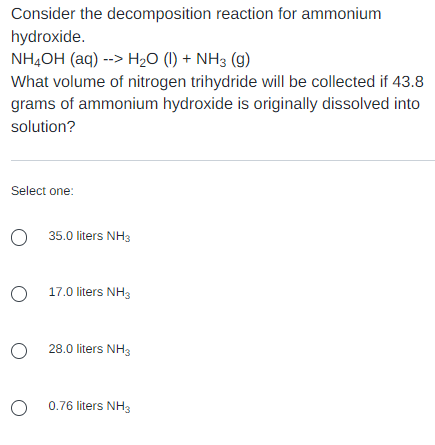 Consider the decomposition reaction for ammonium
hydroxide.
NH,OH (aq) --> H2O (I) + NH3 (g)
What volume of nitrogen trihydride will be collected if 43.8
grams of ammonium hydroxide is originally dissolved into
solution?
Select one:
O 35.0 liters NH3
O 17.0 liters NH3
O 28.0 liters NH3
O 0.76 liters NH3