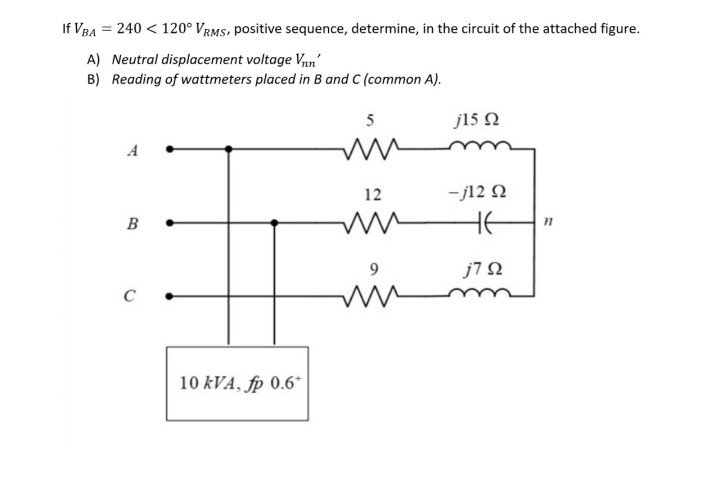 If VBA = 240 < 120° VRMS, positive sequence, determine, in the circuit of the attached figure.
A) Neutral displacement voltage Vn'
B) Reading of wattmeters placed in B and C (common A).
5
j15 N
12
- j12 N
B
HE
j7 N
C
10 kVA, fp 0.6*

