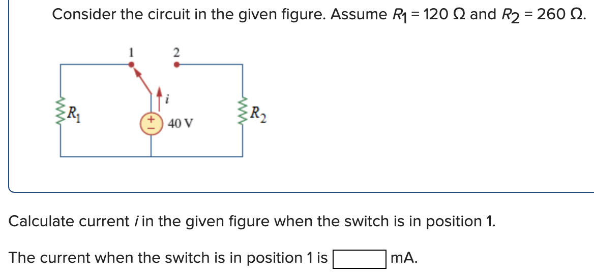 Consider the circuit in the given figure. Assume R1 = 120 S and R2 = 260 N.
R
R2
40 V
Calculate current i in the given figure when the switch is in position 1.
The current when the switch is in position 1 is
mA.
