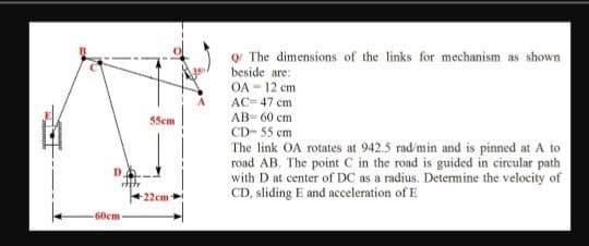 o The dimensions of the links for mechanism as shown
beside are:
OA - 12 cm
AC= 47 cm
AB- 60 cm
CD- 55 cm
55cm
The link OA rotates at 942.5 rad/min and is pinned at A to
road AB. The point C in the road is guided in circular path
with D at center of DC as a radius. Determine the velocity of
CD, sliding E and acceleration of E
-22cm
60cm

