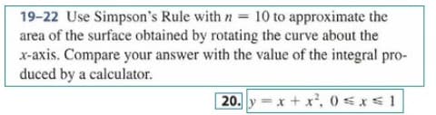 19-22 Use Simpson's Rule with n = 10 to approximate the
area of the surface obtained by rotating the curve about the
x-axis. Compare your answer with the value of the integral pro-
duced by a calculator.
20. y x+ x', 0 sxs1
