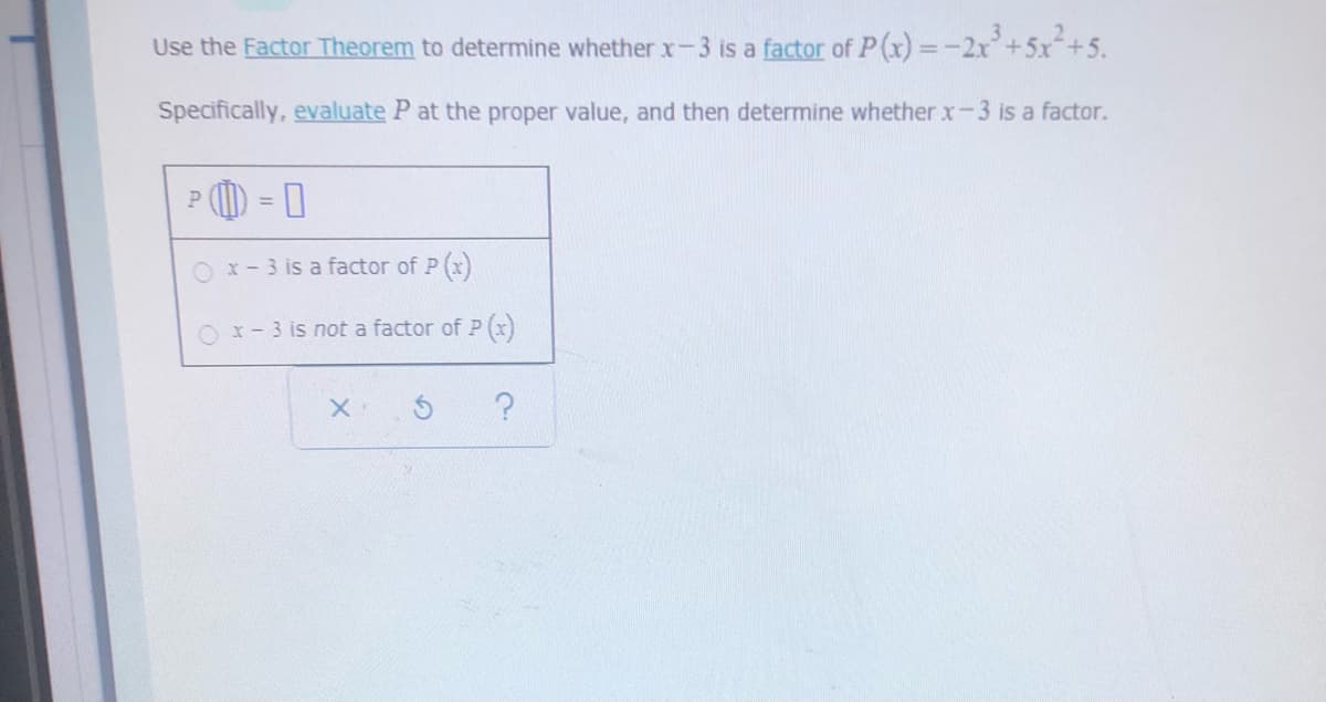 Use the Factor Theorem to determine whether x-3 is a factor of P(x) =-2x+5x+5.
Specifically, evaluate P at the proper value, and then determine whether x-3 is a factor.
O x-3 is a factor of P (x)
O x- 3 is not a factor of P (x)
