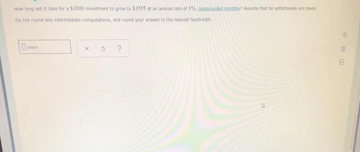 How long will it take for a $3000 investment to grow to $3555 at an annual rate of 3%, compounded monthly? Assume that no withdrawals are made.
Do not round any intermediate computations, and round your answer to the nearest hundredth.
years
