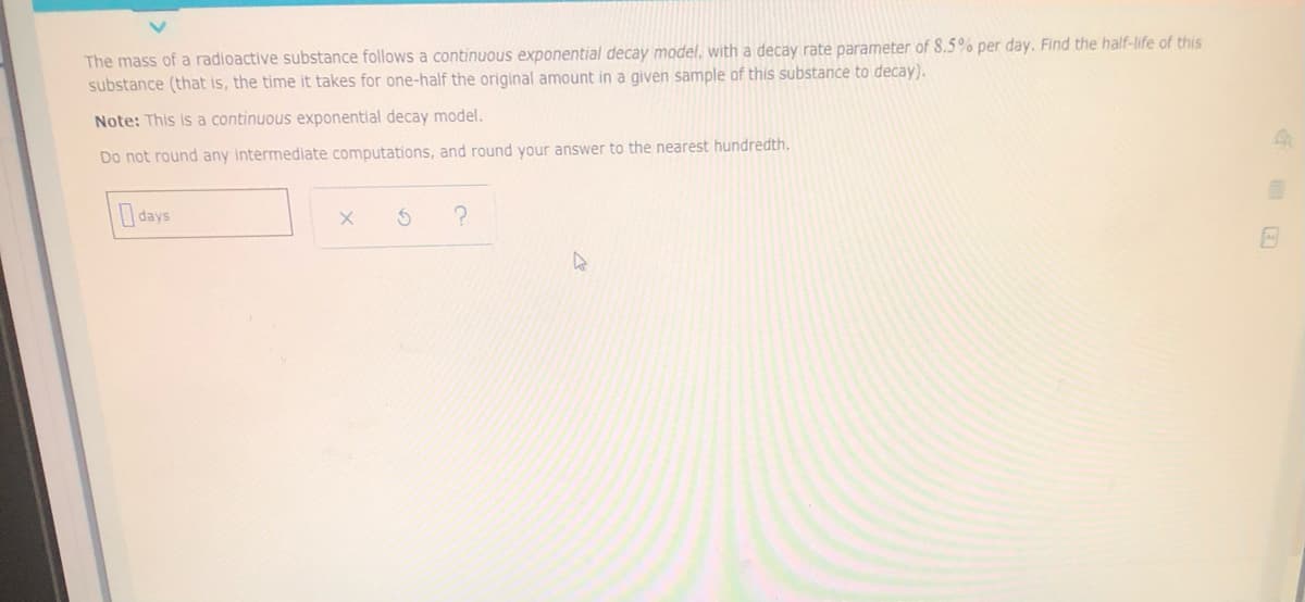 The mass of a radioactive substance follows a continuous exponential decay model, with a decay rate parameter of 8.5% per day. Find the half-life of this
substance (that is, the time it takes for one-half the original amount in a given sample of this substance to decay).
Note: This is a continuous exponential decay model.
Do not round any intermediate computations, and round your answer to the nearest hundredth.
days
